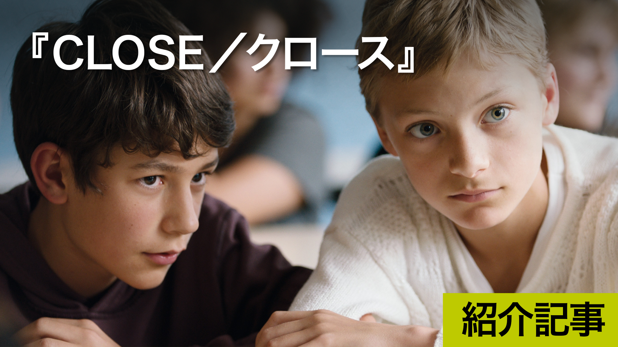 『CLOSE／クロース』13歳の2人の少年に起こる悲劇的なできごと、その悲しみと再生、思春期への旅の始まりを繊細に描いた物語